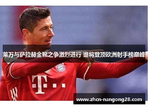 莱万与萨拉赫金靴之争激烈进行 谁将登顶欧洲射手榜巅峰