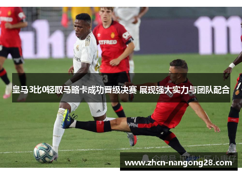 皇马3比0轻取马略卡成功晋级决赛 展现强大实力与团队配合