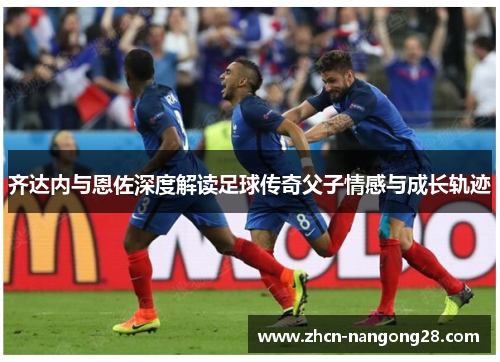 齐达内与恩佐深度解读足球传奇父子情感与成长轨迹